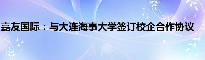 嘉友国际:与大连海事大学签订校企合作协议