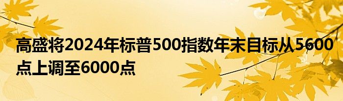 高盛将2024年标普500指数年末目标从5600点上调至6000点