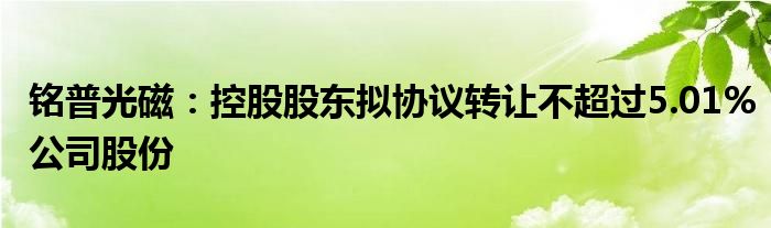 铭普光磁:控股股东拟协议转让不超过5.01%公司股份