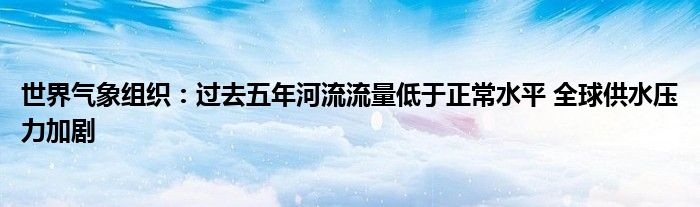 世界气象组织:过去五年河流流量低于正常水平 全球供水压力加剧
