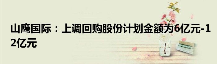 山鹰国际：上调回购股份计划金额为6亿元-12亿元