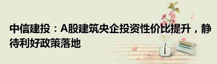 中信建投：A股建筑央企投资性价比提升，静待利好政策落地