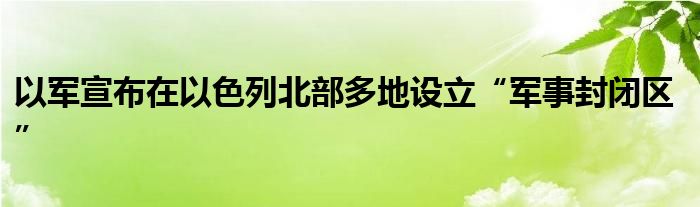 以军宣布在以色列北部多地设立“军事封闭区”
