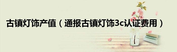 古镇灯饰产值(通报古镇灯饰3c认证费用)