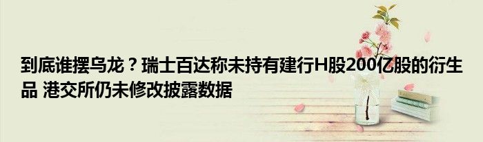 到底谁摆乌龙?瑞士百达称未持有建行H股200亿股的衍生品 港交所仍未修改披露数据