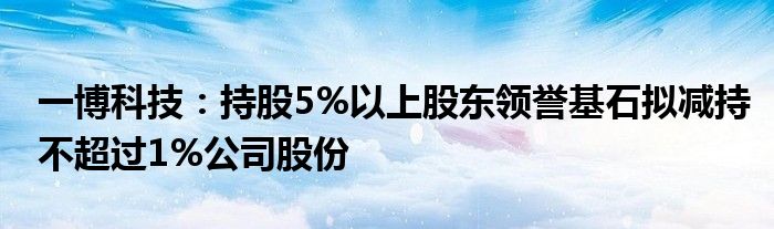 一博科技:持股5%以上股东领誉基石拟减持不超过1%公司股份