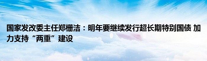 国家发改委主任郑栅洁:明年要继续发行超长期特别国债 加力支持“两重”建设