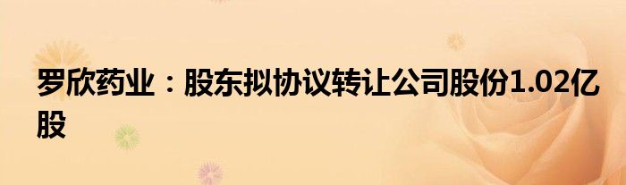 罗欣药业：股东拟协议转让公司股份1.02亿股