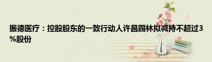 振德医疗:控股股东的一致行动人许昌园林拟减持不超过3%股份