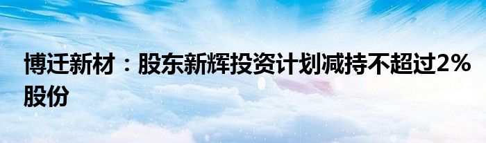 博迁新材:股东新辉投资计划减持不超过2%股份