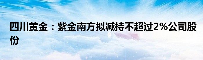 四川黄金：紫金南方拟减持不超过2%公司股份
