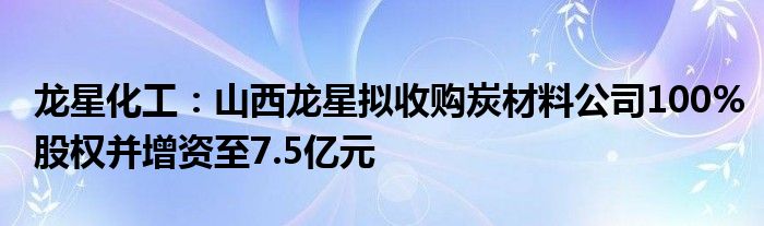 龙星化工:山西龙星拟收购炭材料公司100%股权并增资至7.5亿元