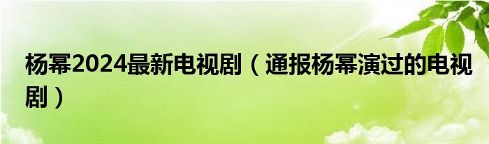 杨幂2024最新电视剧(通报杨幂演过的电视剧)