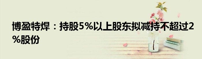 博盈特焊:持股5%以上股东拟减持不超过2%股份