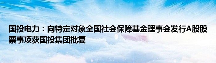 国投电力:向特定对象全国社会保障基金理事会发行A股股票事项获国投集团批复