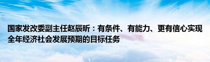 国家发改委副主任赵辰昕:有条件、有能力、更有信心实现全年经济社会发展预期的目标任务