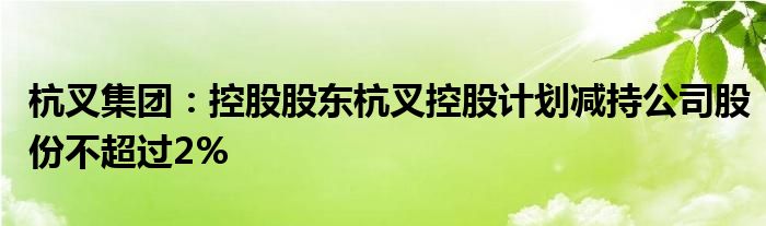 杭叉集团：控股股东杭叉控股计划减持公司股份不超过2%