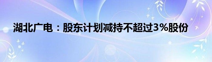 湖北广电：股东计划减持不超过3%股份