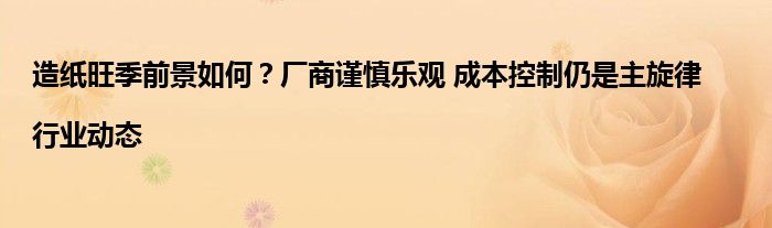 造纸旺季前景如何？厂商谨慎乐观 成本控制仍是主旋律|行业动态