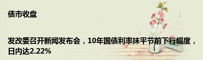 债市收盘|发改委召开新闻发布会,10年国债利率抹平节前下行幅度,日内达2.22%