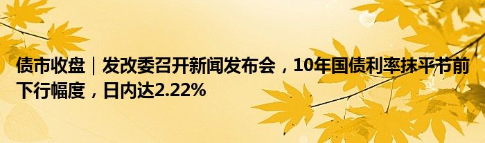 债市收盘|发改委召开新闻发布会,10年国债利率抹平节前下行幅度,日内达2.22%