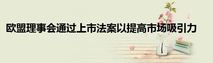 欧盟理事会通过上市法案以提高市场吸引力