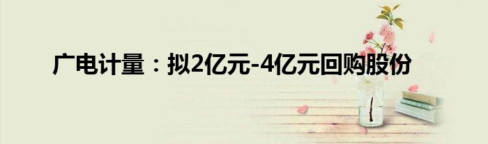 广电计量：拟2亿元-4亿元回购股份