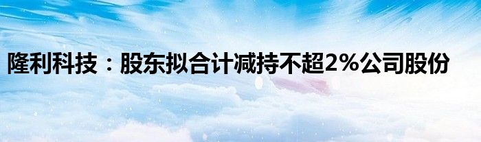 隆利科技：股东拟合计减持不超2%公司股份