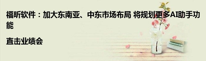 福昕软件:加大东南亚、中东市场布局 将规划更多AI助手功能|直击业绩会