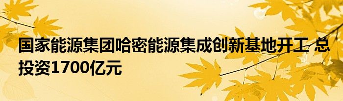 国家能源集团哈密能源集成创新基地开工 总投资1700亿元