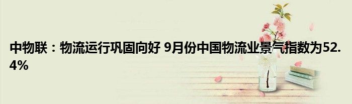 中物联：物流运行巩固向好 9月份中国物流业景气指数为52.4%