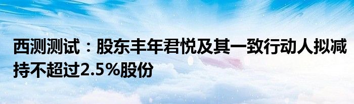 西测测试:股东丰年君悦及其一致行动人拟减持不超过2.5%股份