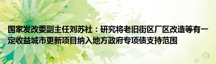 国家发改委副主任刘苏社:研究将老旧街区厂区改造等有一定收益城市更新项目纳入地方政府专项债支持范围