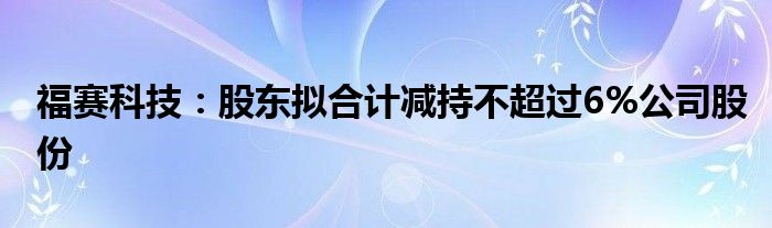福赛科技:股东拟合计减持不超过6%公司股份