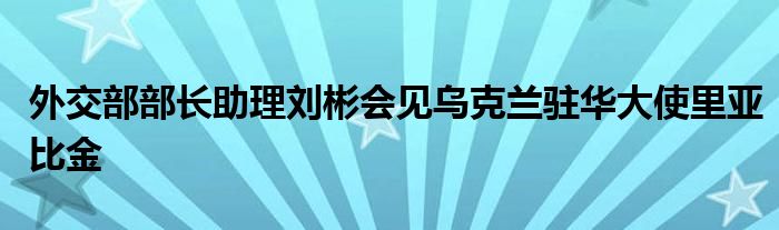 外交部部长助理刘彬会见乌克兰驻华大使里亚比金