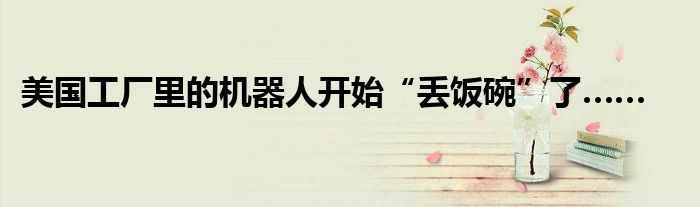 美国工厂里的机器人开始“丢饭碗”了……
