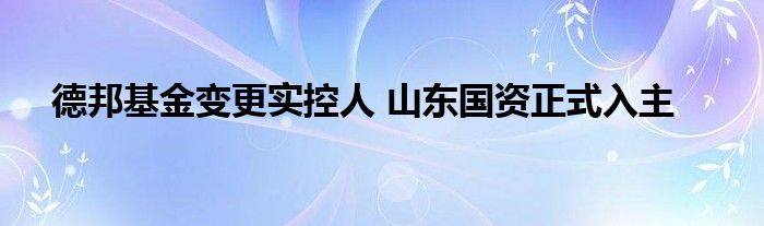 德邦基金变更实控人 山东国资正式入主