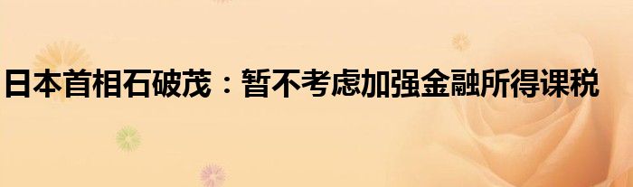 日本首相石破茂:暂不考虑加强金融所得课税