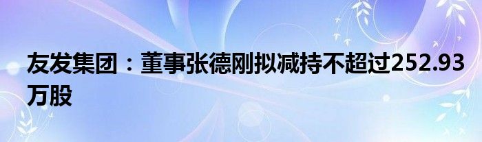 友发集团:董事张德刚拟减持不超过252.93万股
