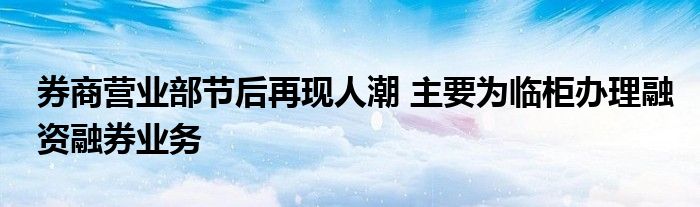 券商营业部节后再现人潮 主要为临柜办理融资融券业务