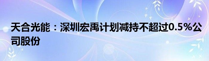天合光能:深圳宏禹计划减持不超过0.5%公司股份