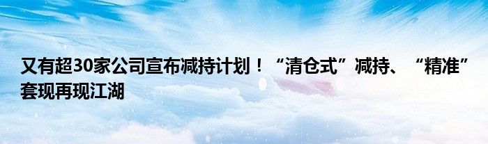 又有超30家公司宣布减持计划!“清仓式”减持、“精准”套现再现江湖