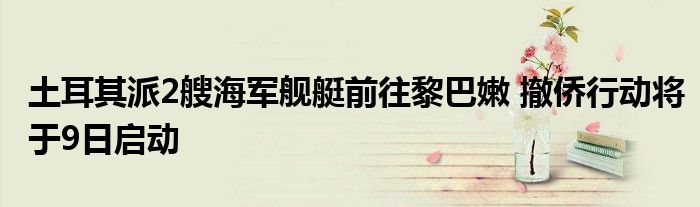 土耳其派2艘海军舰艇前往黎巴嫩 撤侨行动将于9日启动