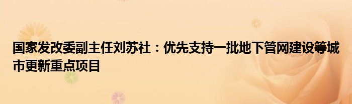 国家发改委副主任刘苏社:优先支持一批地下管网建设等城市更新重点项目