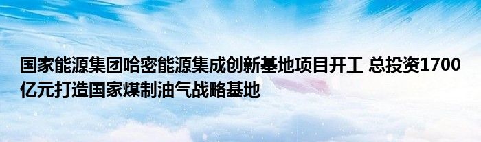 国家能源集团哈密能源集成创新基地项目开工 总投资1700亿元打造国家煤制油气战略基地