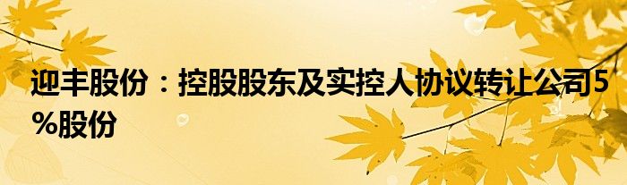 迎丰股份:控股股东及实控人协议转让公司5%股份