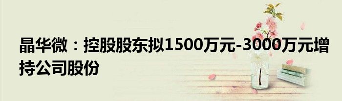 晶华微:控股股东拟1500万元-3000万元增持公司股份