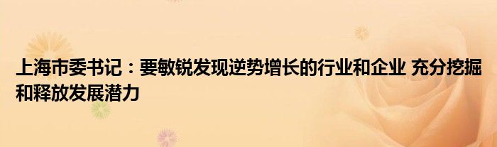 上海市委书记:要敏锐发现逆势增长的行业和企业 充分挖掘和释放发展潜力