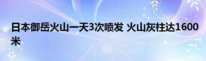 日本御岳火山一天3次喷发 火山灰柱达1600米