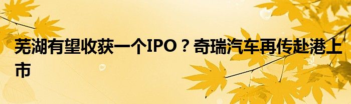 芜湖有望收获一个IPO?奇瑞汽车再传赴港上市